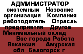 АДМИНИСТРАТОР системный › Название организации ­ Компания-работодатель › Отрасль предприятия ­ Другое › Минимальный оклад ­ 25 000 - Все города Работа » Вакансии   . Амурская обл.,Белогорск г.